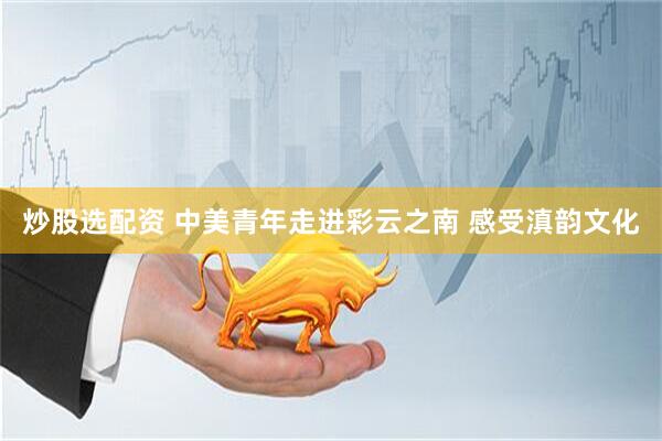 炒股选配资 中美青年走进彩云之南 感受滇韵文化