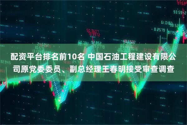 配资平台排名前10名 中国石油工程建设有限公司原党委委员、副总经理王春明接受审查调查