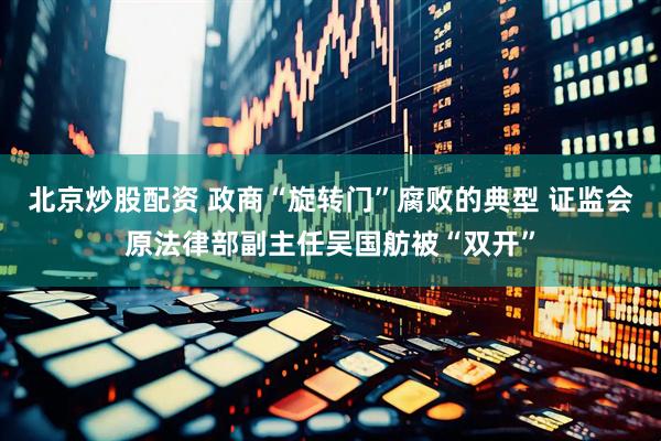 北京炒股配资 政商“旋转门”腐败的典型 证监会原法律部副主任吴国舫被“双开”