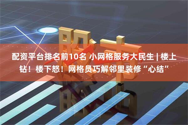 配资平台排名前10名 小网格服务大民生 | 楼上钻！楼下怒！网格员巧解邻里装修“心结”