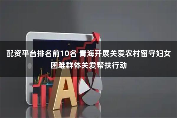 配资平台排名前10名 青海开展关爱农村留守妇女困难群体关爱帮扶行动
