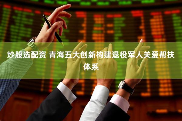 炒股选配资 青海五大创新构建退役军人关爱帮扶体系