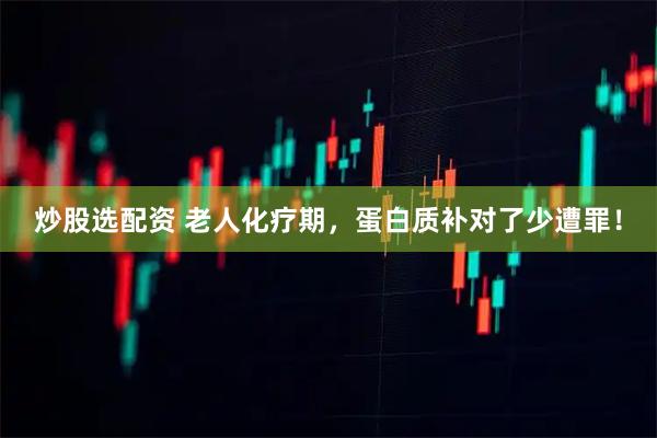 炒股选配资 老人化疗期，蛋白质补对了少遭罪！
