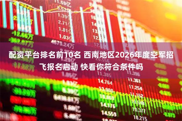 配资平台排名前10名 西南地区2026年度空军招飞报名启动 快看你符合条件吗