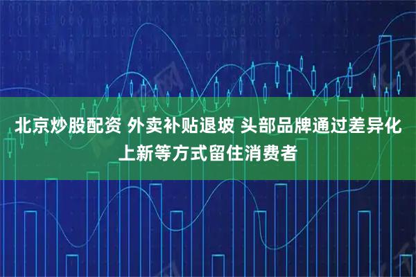 北京炒股配资 外卖补贴退坡 头部品牌通过差异化上新等方式留住消费者