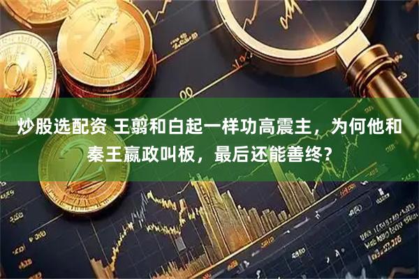 炒股选配资 王翦和白起一样功高震主，为何他和秦王嬴政叫板，最后还能善终？