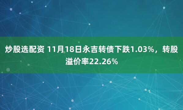 炒股选配资 11月18日永吉转债下跌1.03%，转股溢价率22.26%