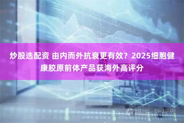 炒股选配资 由内而外抗衰更有效？2025细胞健康胶原前体产品获海外高评分