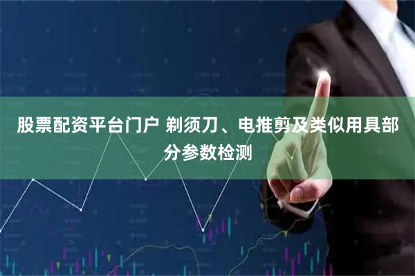 股票配资平台门户 剃须刀、电推剪及类似用具部分参数检测